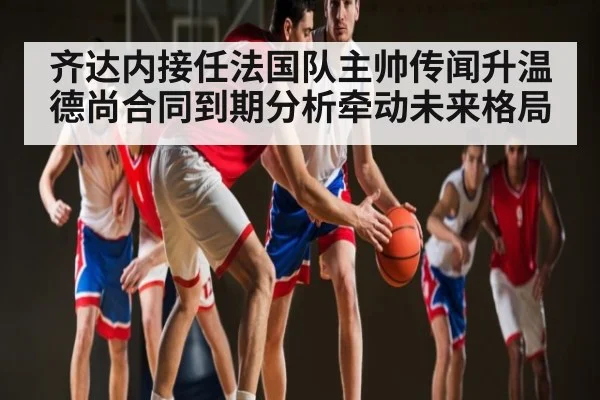 齐达内接任法国队主帅传闻升温 德尚合同到期分析牵动未来格局