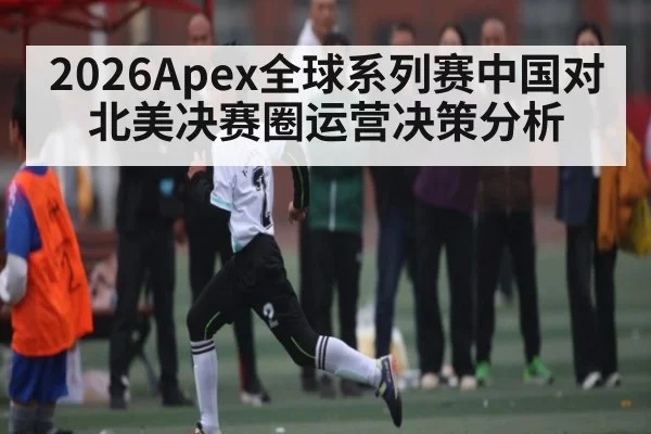 2026Apex全球系列赛中国对北美决赛圈运营决策分析