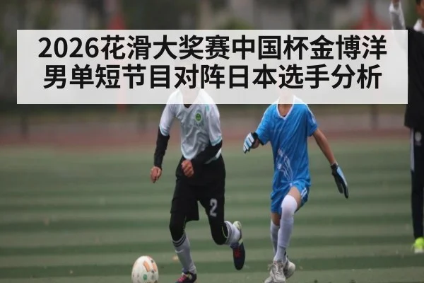 2026花滑大奖赛中国杯金博洋男单短节目对阵日本选手分析