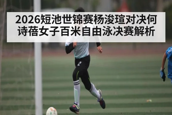 2026短池世锦赛杨浚瑄对决何诗蓓女子百米自由泳决赛解析